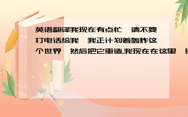 英语翻译我现在有点忙,请不要打电话给我,我正计划着轰炸这个世界,然后把它重造.我现在在这里,但没有人会听我说,这个世界越来越讨厌了,让心脏和它一起爆炸,一瞬间化为灰烬.