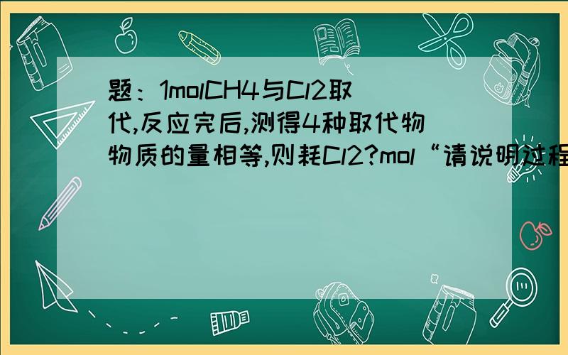 题：1molCH4与Cl2取代,反应完后,测得4种取代物物质的量相等,则耗Cl2?mol“请说明过程,