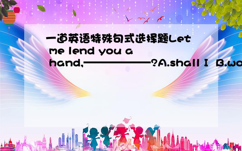 一道英语特殊句式选择题Let me lend you a hand,——————?A.shall I  B.won't you  C.shan't I   D.will you