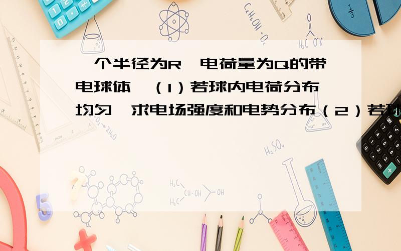 一个半径为R,电荷量为Q的带电球体,（1）若球内电荷分布均匀,求电场强度和电势分布（2）若球内电荷体密度为p（r）=Q/2πR²r,求电场强度分布