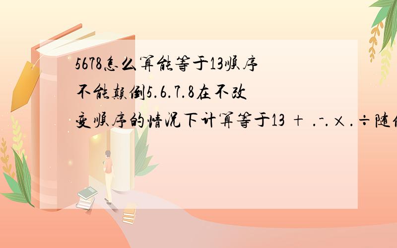 5678怎么算能等于13顺序不能颠倒5.6.7.8在不改变顺序的情况下计算等于13 + .-.×.÷随便用