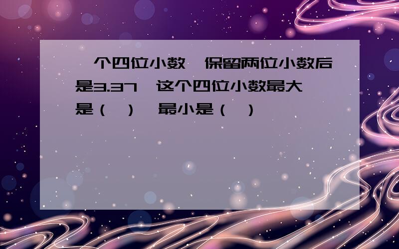 一个四位小数,保留两位小数后是3.37,这个四位小数最大是（ ）,最小是（ ）