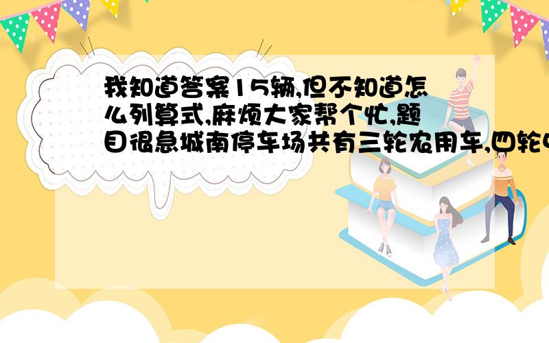 我知道答案15辆,但不知道怎么列算式,麻烦大家帮个忙,题目很急城南停车场共有三轮农用车,四轮中巴车和六轮大卡车44辆,各种轮子共171个.已知四轮中巴车比六轮大卡车的2倍少1辆,那么该停车