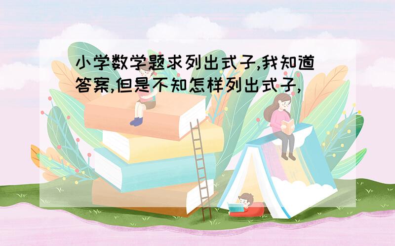 小学数学题求列出式子,我知道答案,但是不知怎样列出式子,