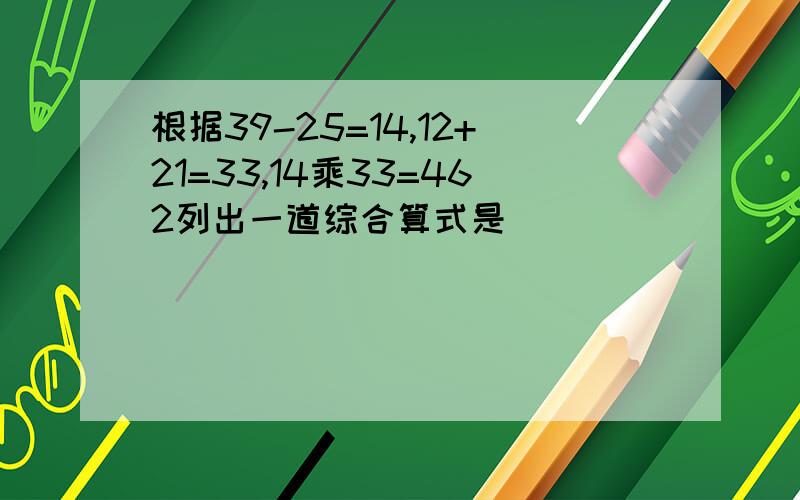 根据39-25=14,12+21=33,14乘33=462列出一道综合算式是（ ）