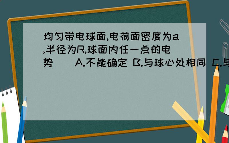 均匀带电球面,电荷面密度为a,半径为R,球面内任一点的电势()A.不能确定 B.与球心处相同 C.与球心处不同 D.为零  谁先答出来分给谁~~~~~~~~~