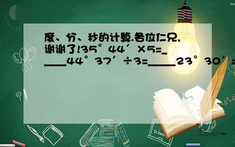 度、分、秒的计算.各位仁兄,谢谢了!35°44′×5=_____44°37′÷3=_____23°30′=______13.6°=____°_____′52°32′-34°37′=______38°43′+27°36′=_______48°39′+67°31′-21°17′×5=______