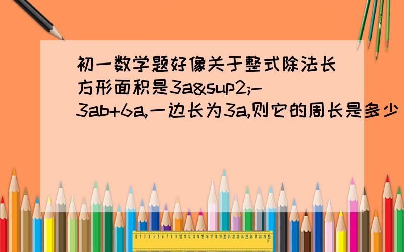 初一数学题好像关于整式除法长方形面积是3a²-3ab+6a,一边长为3a,则它的周长是多少