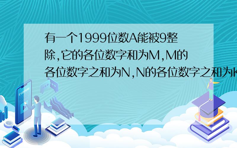 有一个1999位数A能被9整除,它的各位数字和为M,M的各位数字之和为N,N的各位数字之和为K.K等于多少?快,10分钟内给我解答最好,悬赏二十!步骤要详细