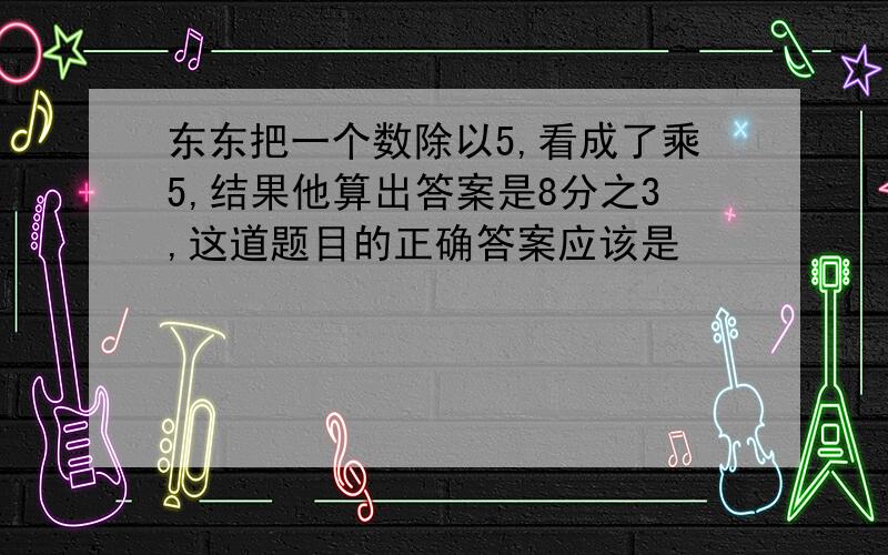 东东把一个数除以5,看成了乘5,结果他算出答案是8分之3,这道题目的正确答案应该是