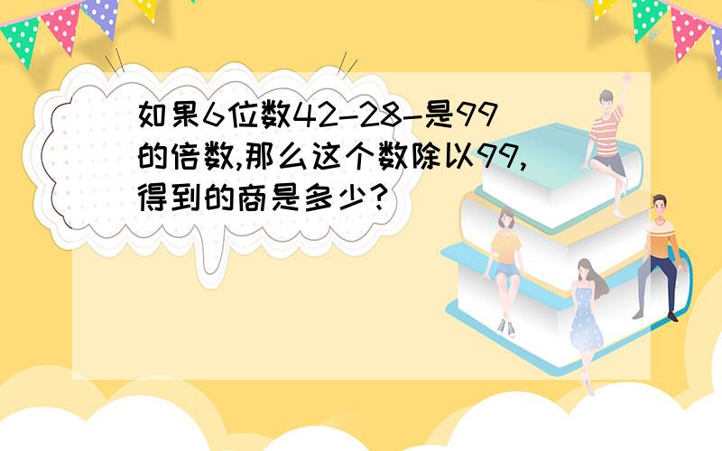 如果6位数42-28-是99的倍数,那么这个数除以99,得到的商是多少?