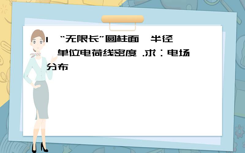 1、“无限长”圆柱面,半径 ,单位电荷线密度 .求：电场分布