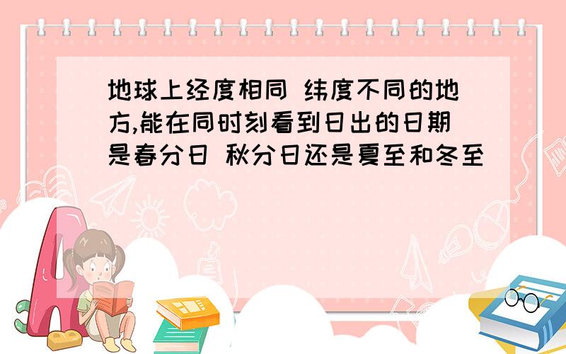 地球上经度相同 纬度不同的地方,能在同时刻看到日出的日期是春分日 秋分日还是夏至和冬至