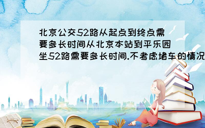 北京公交52路从起点到终点需要多长时间从北京本站到平乐园坐52路需要多长时间.不考虑堵车的情况.