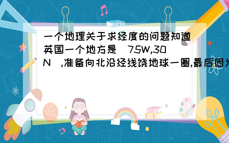 一个地理关于求经度的问题知道英国一个地方是(75W,30N),准备向北沿经线饶地球一圈,最后因为故障在中国内江（35N）停留.求内江的经度!105E怎么转变成西经？