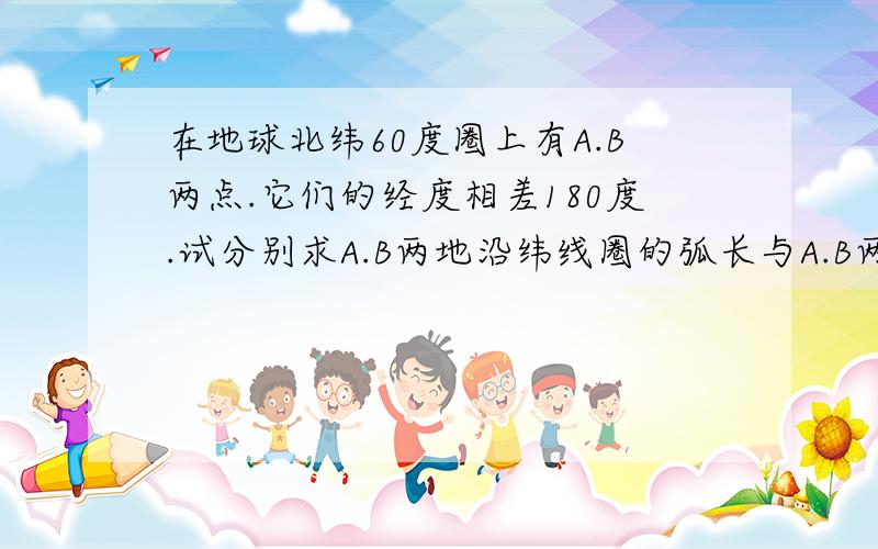 在地球北纬60度圈上有A.B两点.它们的经度相差180度.试分别求A.B两地沿纬线圈的弧长与A.B两点的球面距离各是多少?哪个长?哪个短?