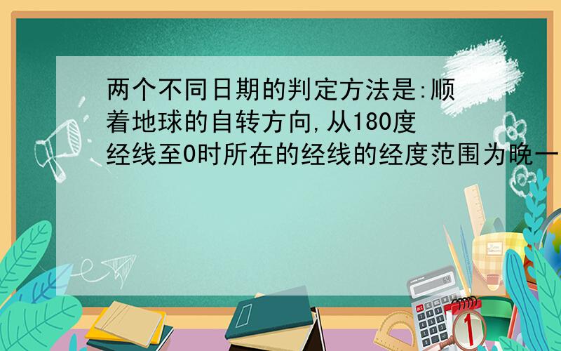 两个不同日期的判定方法是:顺着地球的自转方向,从180度经线至0时所在的经线的经度范围为晚一天的