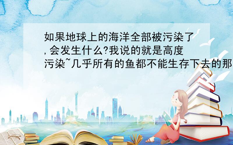 如果地球上的海洋全部被污染了,会发生什么?我说的就是高度污染~几乎所有的鱼都不能生存下去的那种