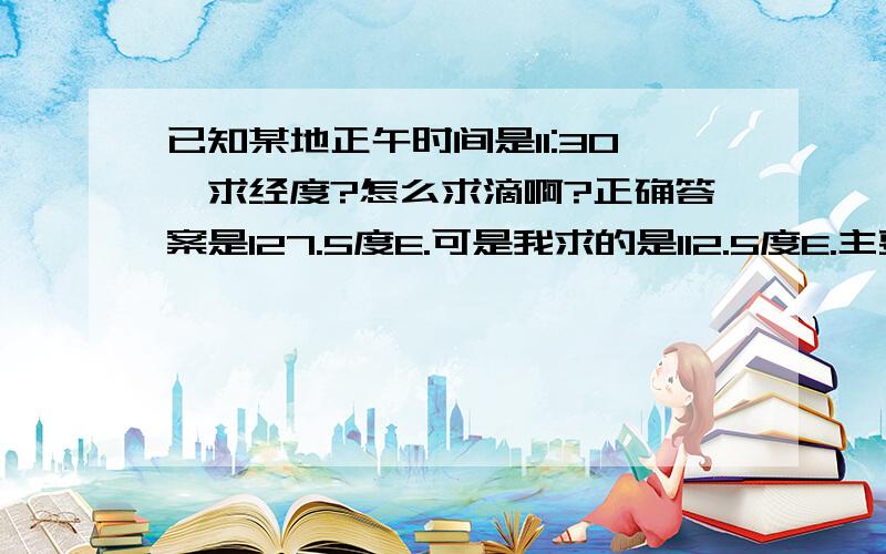 已知某地正午时间是11:30,求经度?怎么求滴啊?正确答案是127.5度E.可是我求的是112.5度E.主要是不清楚是在120度E的左边还是右边,是该怎么加减和判断`````````````跪求高人指点````````````````````