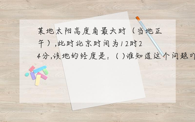 某地太阳高度角最大时（当地正午）,此时北京时间为12时24分,该地的经度是：( )谁知道这个问题吖` ` `````有四个选项啊A．114°E B．120°E C．126°E D．104°E