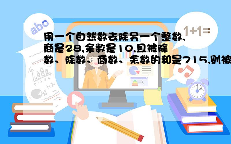 用一个自然数去除另一个整数,商是28,余数是10,且被除数、除数、商数、余数的和是715,则被除数为 ,除用一个自然数去除另一个整数,商是28,余数是10,且被除数、除数、商数、余数的和是715,则