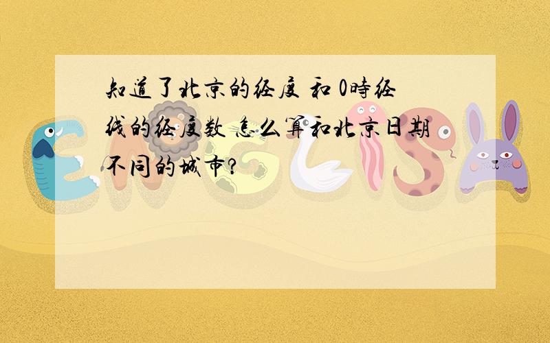 知道了北京的经度 和 0时经线的经度数 怎么算和北京日期不同的城市?