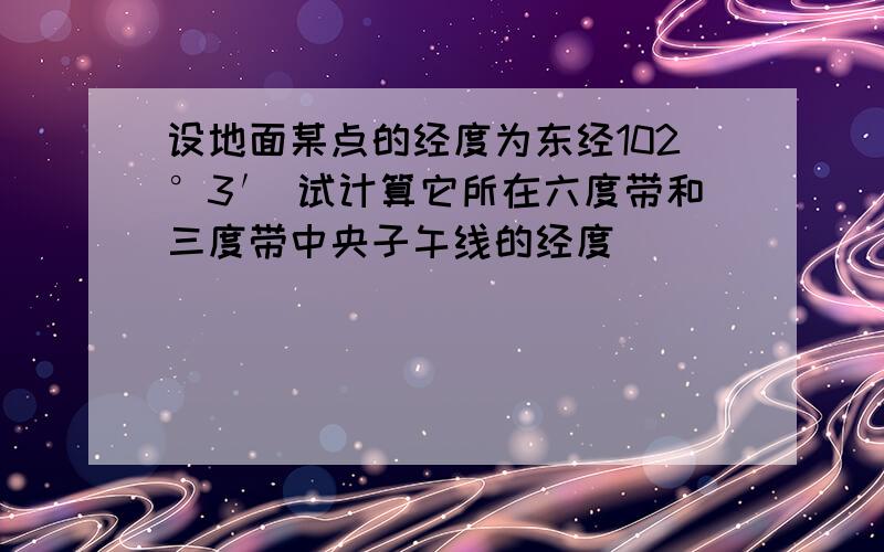 设地面某点的经度为东经102°3′ 试计算它所在六度带和三度带中央子午线的经度