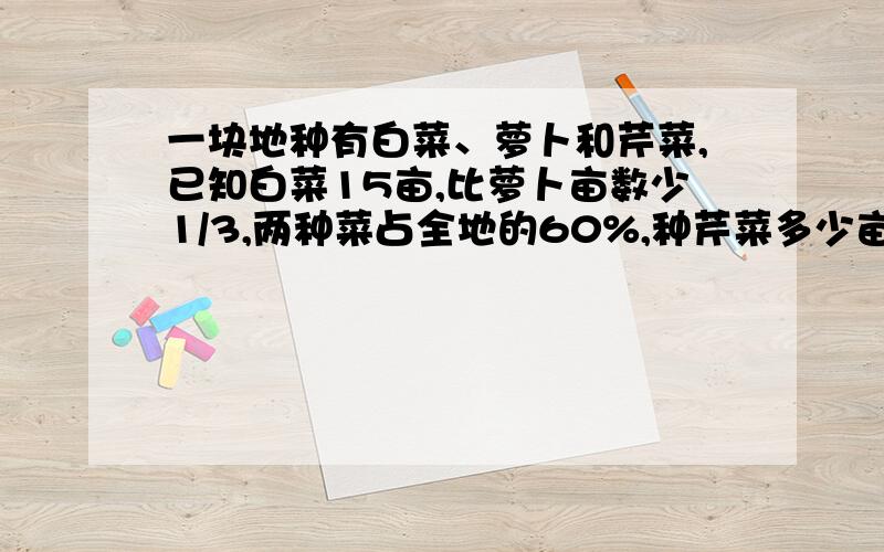 一块地种有白菜、萝卜和芹菜,已知白菜15亩,比萝卜亩数少1/3,两种菜占全地的60%,种芹菜多少亩?要算式和过程,