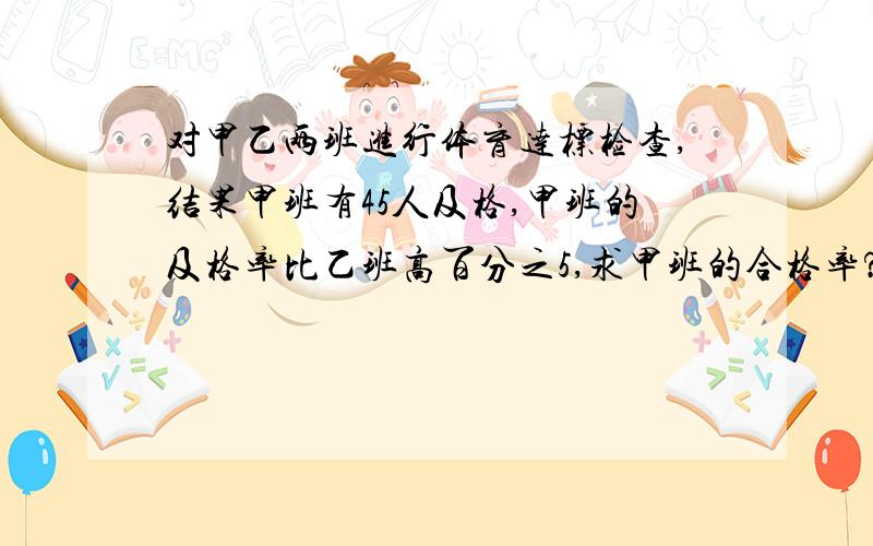 对甲乙两班进行体育达标检查,结果甲班有45人及格,甲班的及格率比乙班高百分之5,求甲班的合格率?