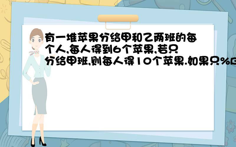 有一堆苹果分给甲和乙两班的每个人,每人得到6个苹果,若只分给甲班,则每人得10个苹果.如果只%B如果只%B改成如果只分给乙班，那么每人得几个苹果？算式也要