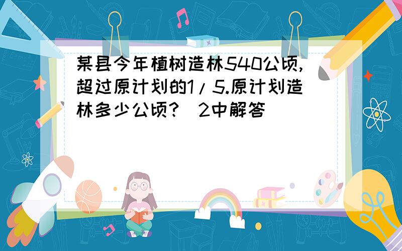 某县今年植树造林540公顷,超过原计划的1/5.原计划造林多少公顷?(2中解答）