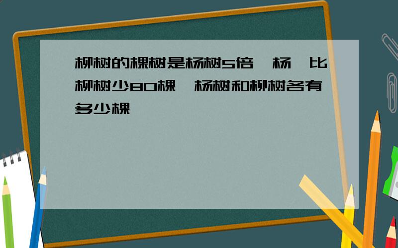 柳树的棵树是杨树5倍,杨幂比柳树少80棵,杨树和柳树各有多少棵