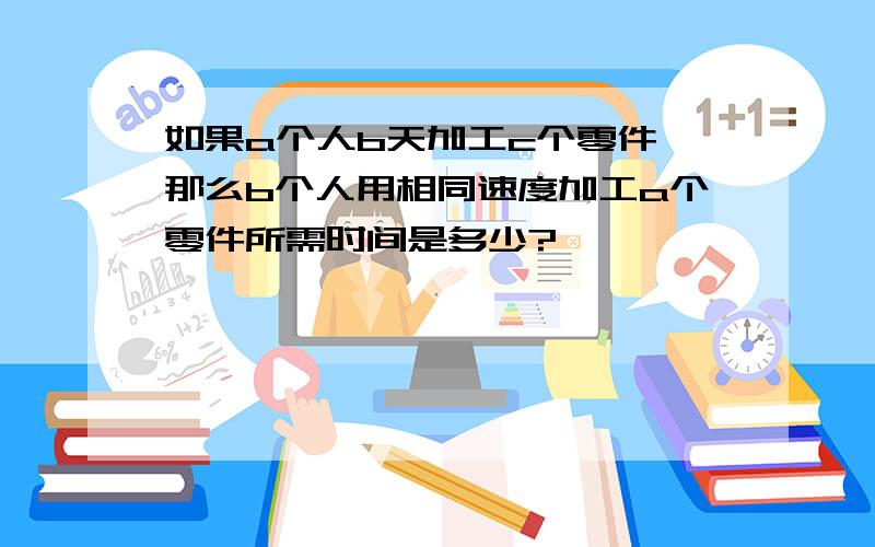 如果a个人b天加工c个零件,那么b个人用相同速度加工a个零件所需时间是多少?