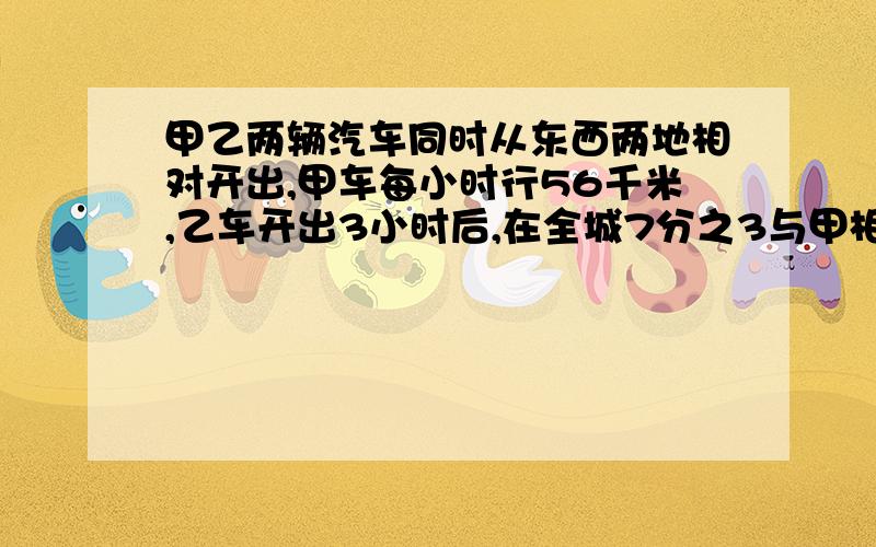 甲乙两辆汽车同时从东西两地相对开出,甲车每小时行56千米,乙车开出3小时后,在全城7分之3与甲相遇.东西相距多少米