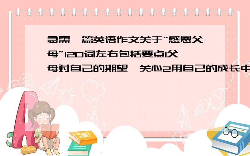 急需一篇英语作文关于“感恩父母”120词左右包括要点1父母对自己的期望,关心2用自己的成长中的一段经历说明你对父母之爱的感受3表达你对父母的感激和祝福