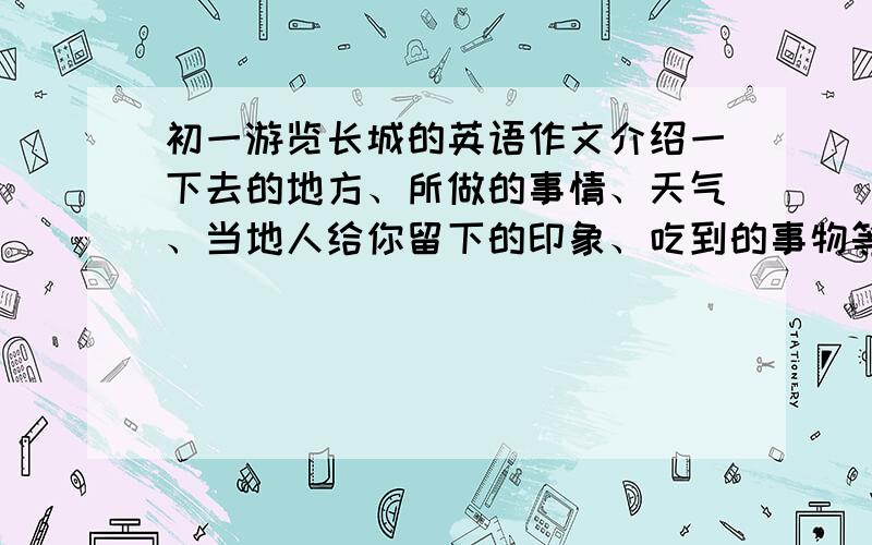 初一游览长城的英语作文介绍一下去的地方、所做的事情、天气、当地人给你留下的印象、吃到的事物等（速度啊,8点半前,初一水平,不要太难的,60字左右,好的再给50悬赏,不要网上的,别抄）