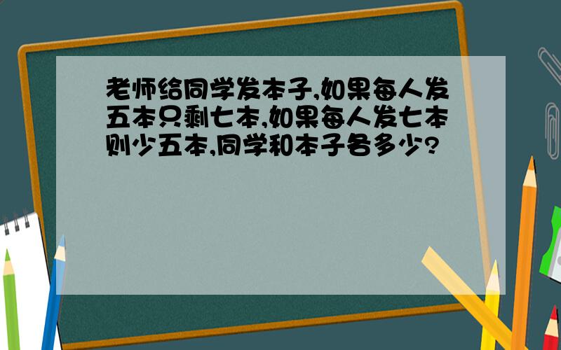 老师给同学发本子,如果每人发五本只剩七本,如果每人发七本则少五本,同学和本子各多少?