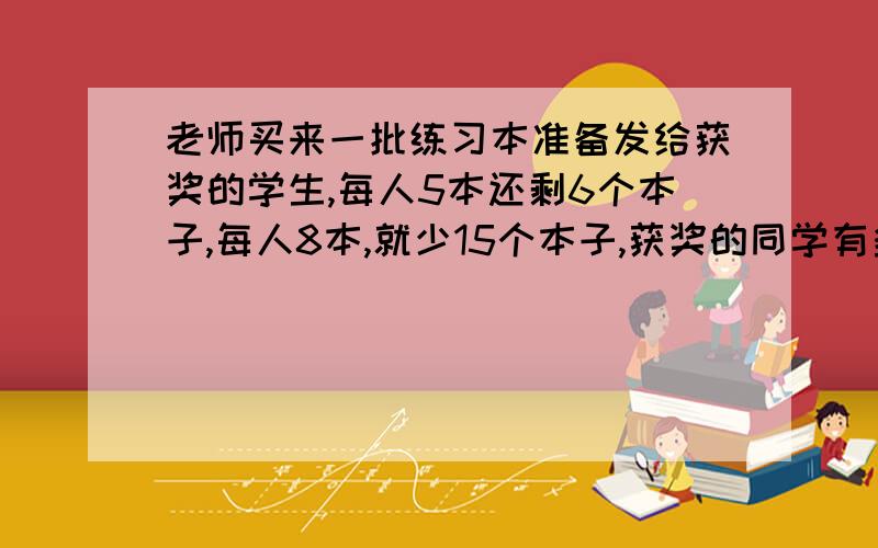 老师买来一批练习本准备发给获奖的学生,每人5本还剩6个本子,每人8本,就少15个本子,获奖的同学有多少?老师买来多少练习本?