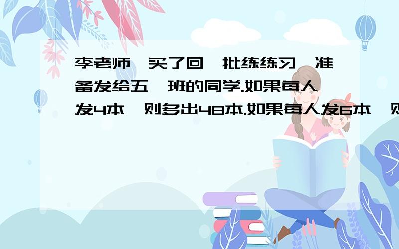 李老师,买了回一批练练习,准备发给五一班的同学.如果每人发4本,则多出48本.如果每人发6本,则又少8本.请间李老师买回多少本练习本?五1班有多少人?