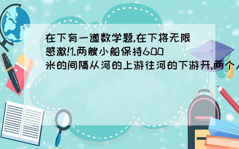 在下有一道数学题,在下将无限感激!1.两艘小船保持600米的间隔从河的上游往河的下游开,两个人A和B在河岸的上游,B往河下游以相同的速度走出去．这样,A在两繁重后遇上了后面的小船,又过了3