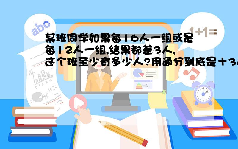 某班同学如果每16人一组或是每12人一组,结果都差3人,这个班至少有多少人?用通分到底是＋3还是减3?