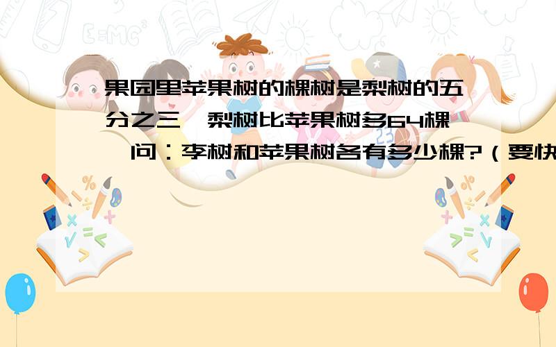 果园里苹果树的棵树是梨树的五分之三,梨树比苹果树多64棵,问：李树和苹果树各有多少棵?（要快啊!）我很急的!