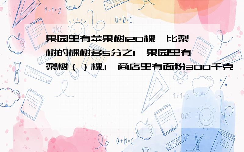 果园里有苹果树120棵,比梨树的棵树多5分之1,果园里有梨树（）棵.1、商店里有面粉300千克,面粉的3分之5,正好等于大米重量的75%,有大米（）千克.2、一种药品先降价35%,接着按降价后的价格又