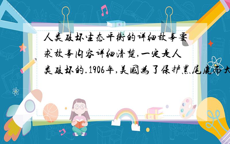 人类破坏生态平衡的详细故事要求故事内容详细清楚,一定是人类破坏的.1906年,美国为了保护黑尾鹿而大量捕杀狼等鹿的天敌破坏了生态平衡的故事除外.