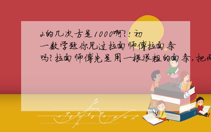 2的几次方是1000啊?!初一数学题你见过拉面师傅拉面条吗?拉面师傅先是用一根很粗的面条,把两头捏起来拉长,然后再把两头捏起来拉长,不断地这样,就将一根粗面条拉成许多根面条了,如果要拉