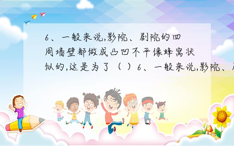 6、一般来说,影院、剧院的四周墙壁都做成凸凹不平像蜂窝状似的,这是为了（ ）6、一般来说,影院、剧院的四周墙壁都做成凸凹不平像蜂窝状似的,这是为了（） A减弱声波的反射 B增强声波