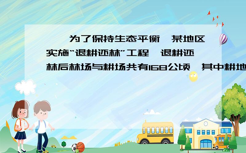 一、为了保持生态平衡,某地区实施“退耕还林”工程,退耕还林后林场与耕场共有168公顷,其中耕地面积仅占林场面积的20％,退耕还林后林场和耕地面积分别是多少?要图片,