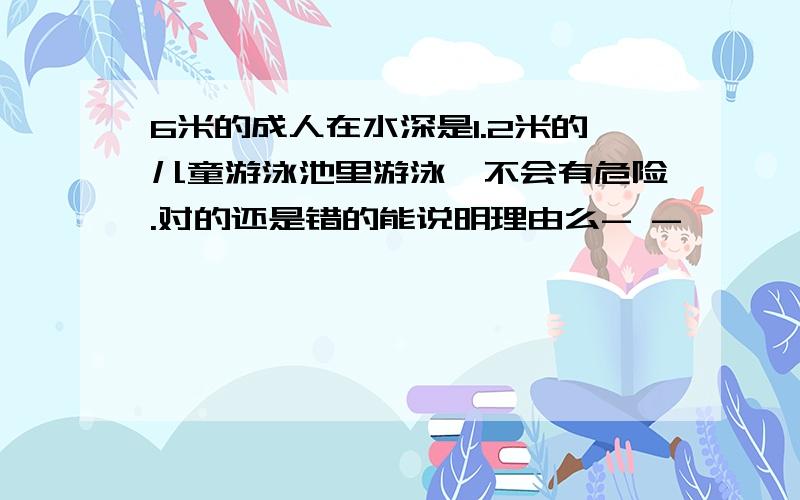 6米的成人在水深是1.2米的儿童游泳池里游泳,不会有危险.对的还是错的能说明理由么- -