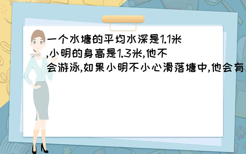 一个水塘的平均水深是1.1米,小明的身高是1.3米,他不会游泳,如果小明不小心滑落塘中,他会有危险吗?要结合数学方面的有关知识,要说明理由.