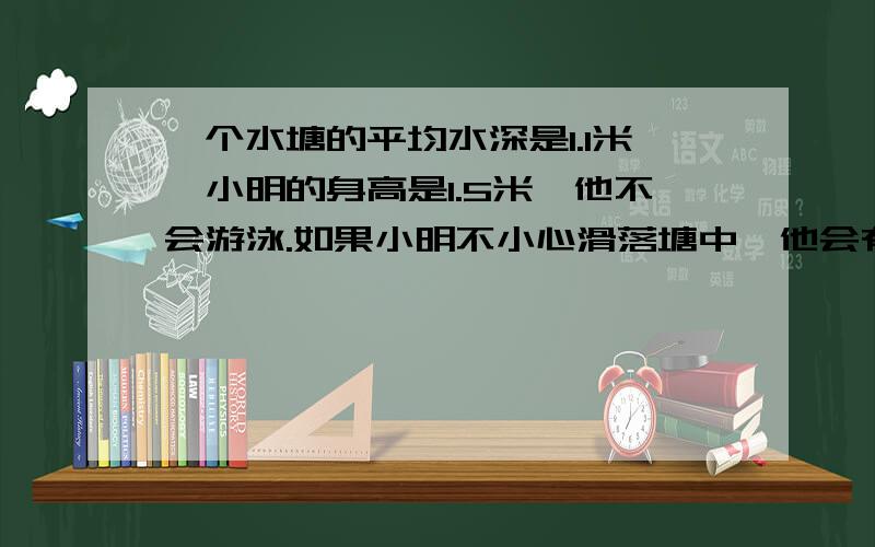 一个水塘的平均水深是1.1米,小明的身高是1.5米,他不会游泳.如果小明不小心滑落塘中,他会有危险吗?请你结合数学方面的有关知识,简要回答并说明理由.